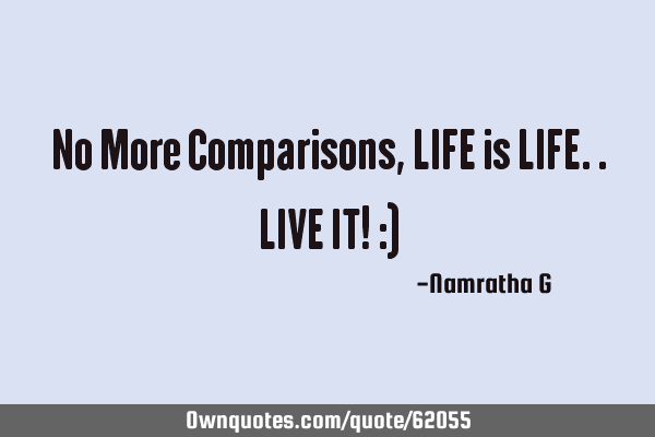 No More Comparisons, LIFE is LIFE.. LIVE IT! :)