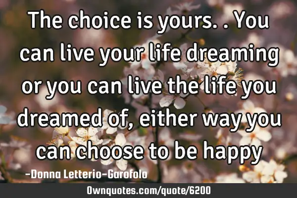 The choice is yours.. You can live your life dreaming or you can live the life you dreamed of,