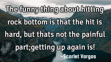 The funny thing about hitting rock bottom is that the hit is hard, but thats not the painful part;