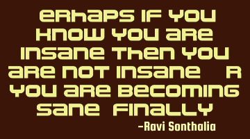 Perhaps if you know you are insane then you are not insane. Or you are becoming sane, finally