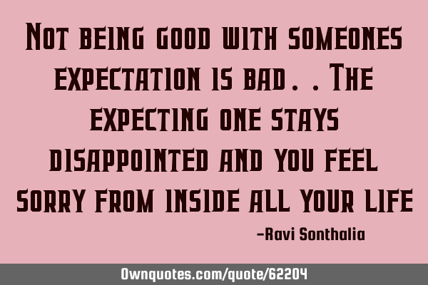 Not being good with someones expectation is bad..the expecting one stays disappointed and you feel