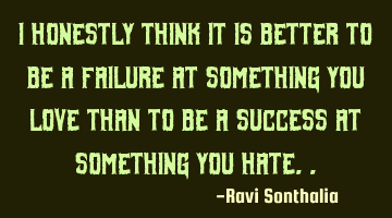 I honestly think it is better to be a failure at something you love than to be a success at