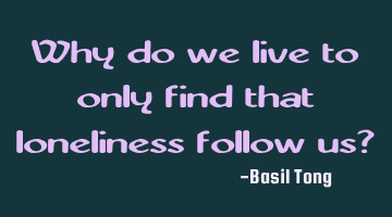 Why do we live to only find that loneliness follow us?