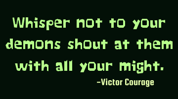 Whisper not to your demons shout at them with all your might.