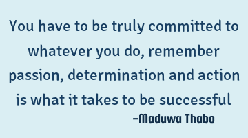 You have to be truly committed to whatever you do, remember passion, determination and action is