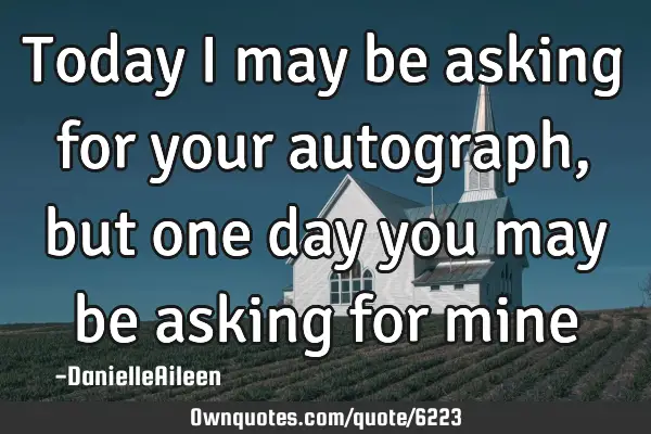 Today I may be asking for your autograph , but one day you may be asking for