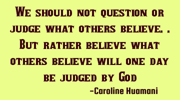 We should not question or judge what others believe..but rather believe what others believe will