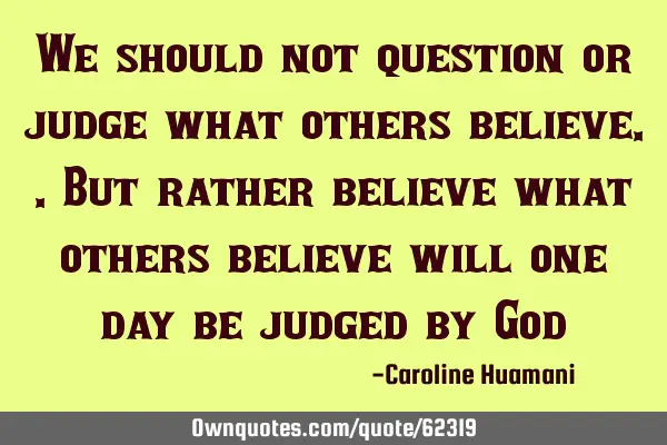 We should not question or judge what others believe..but rather believe what others believe will