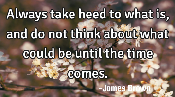 Always take heed to what is, and do not think about what could be until the time comes.