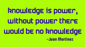 knowledge is power, without power there would be no