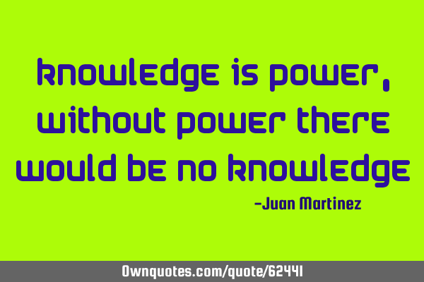Knowledge is power, without power there would be no