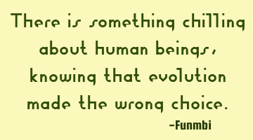There is something chilling about human beings, knowing that evolution made the wrong choice.