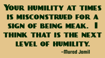 Your humility at times is misconstrued for a sign of being meak. I think that is the next level of
