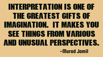 Interpretation is one of the greatest gifts of Imagination. It makes you see things from various
