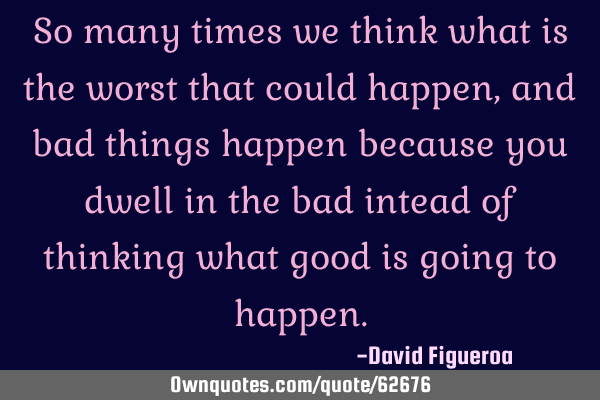 So many times we think what is the worst that could happen, and bad things happen because you dwell