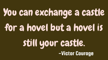 You can exchange a castle for a hovel but a hovel is still your castle.