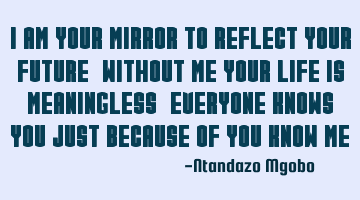 I am your mirror to reflect your future,without me your life is meaningless,everyone knows you just