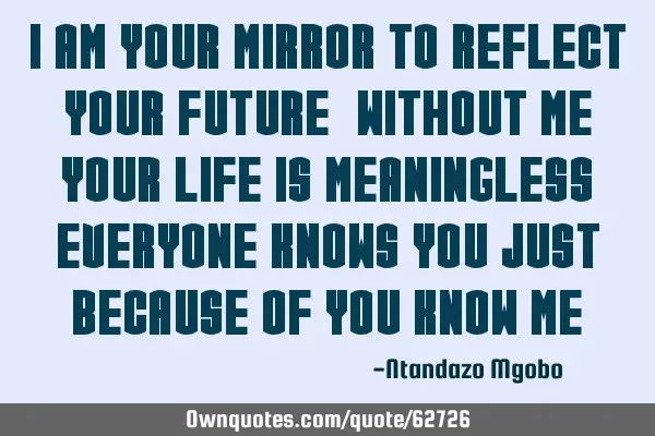 I am your mirror to reflect your future,without me your life is meaningless,everyone knows you just