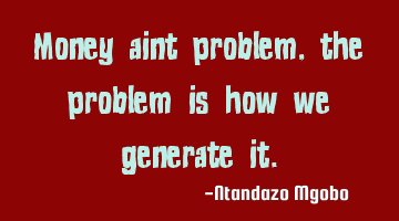 Money aint problem,the problem is how we generate it.