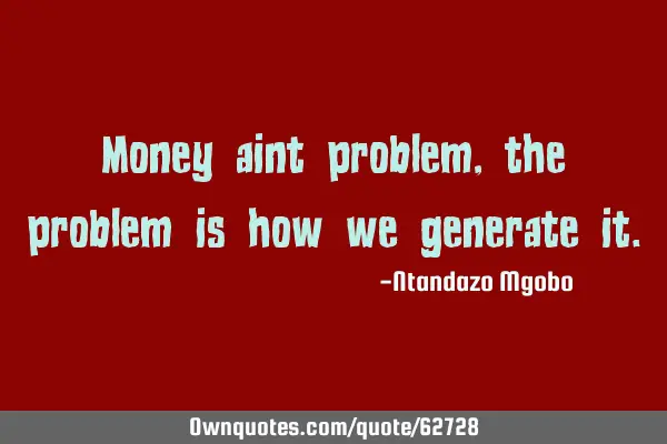 Money aint problem,the problem is how we generate