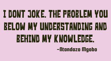 I dont joke.the problem you below my understanding and behind my knowledge.