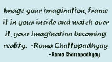Image your imagination, frame it in your inside and watch over it, your imagination becoming