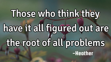 Those who think they have it all figured out are the root of all problems