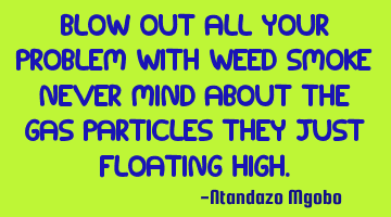 Blow out all your problem with weed smoke never mind about the gas particles they just floating