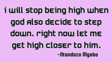 I will stop being high when god also decide to step down.right now let me get high closer to him.