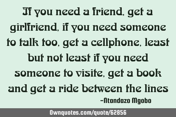 If you need a friend,get a girlfriend,if you need someone to talk too,get a cellphone, least but
