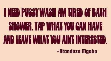I need pussy wash am tired of bath shower.tap what you can have and leave what you aint interested.