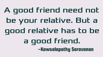 A good friend need not be your relative. But a good relative has to be a good