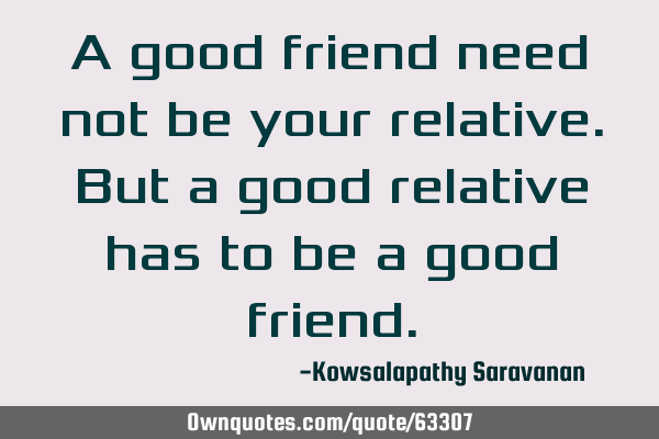 A good friend need not be your relative. But a good relative has to be a good