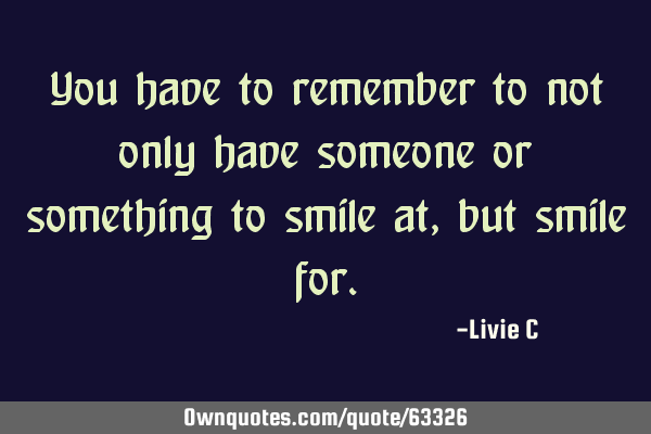 You have to remember to not only have someone or something to smile at, but smile