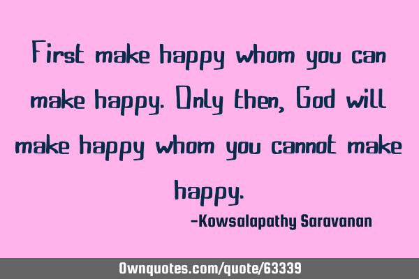 First make happy whom you can make happy. Only then , God will make happy whom you cannot make