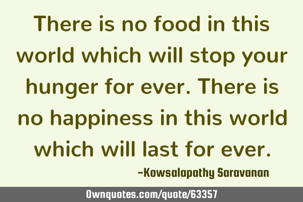 There is no food in this world which will stop your hunger for ever. There is no happiness in this
