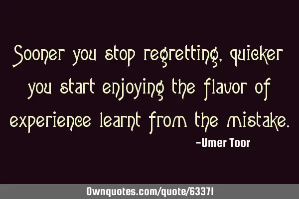 Sooner you stop regretting, quicker you start enjoying the flavor of experience learnt from the