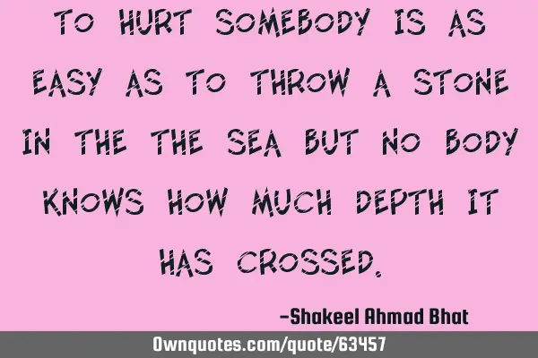 To hurt somebody is as easy as to throw a stone in the the sea but no body knows how much depth it