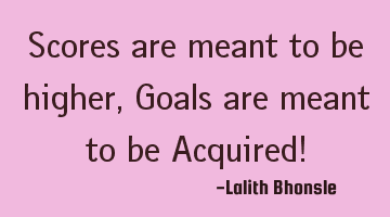 Scores are meant to be higher, Goals are meant to be Acquired!
