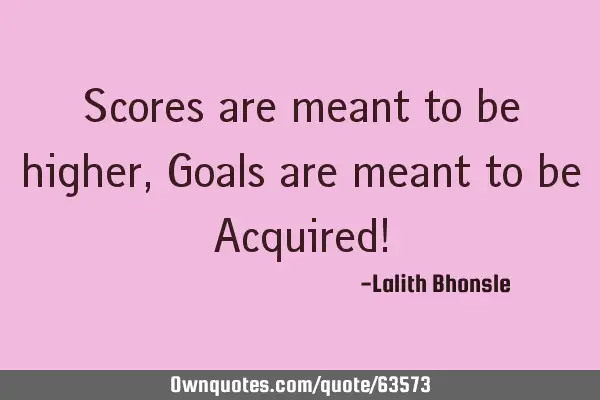 Scores are meant to be higher, Goals are meant to be Acquired!