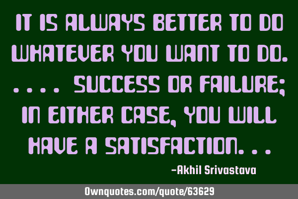 It is always better to do whatever you want to do..... Success or Failure; in either case, you will