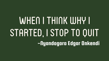 When i think why i started, i stop to quit