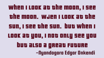 When I look at the moon, I see the moon. wjen I look at the sun, I see the sun. but when I look at