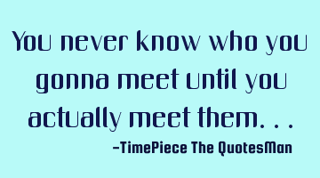 You never know who you gonna meet until you actually meet them...