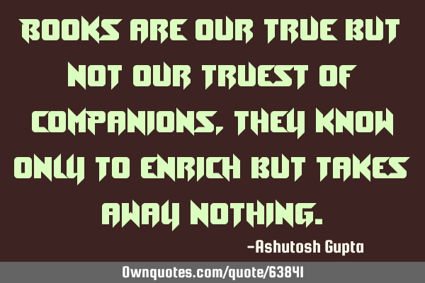 Books are our true but not our truest of companions, they know only to enrich but takes away