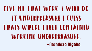 Give me that work,i will do it underpreasure i guess thats where i feel contained working