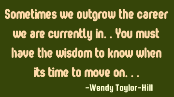 Sometimes we outgrow the career we are currently in..you must have the wisdom to know when its time