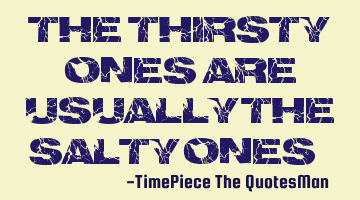 The thirsty ones are usually the salty ones...