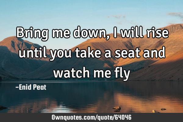 Bring me down, I will rise until you take a seat and watch me