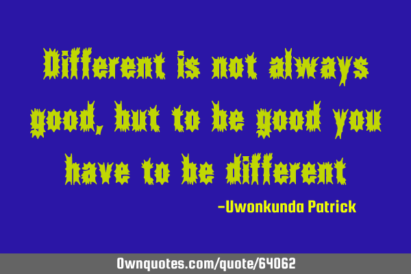 Different is not always good, but to be good you have to be